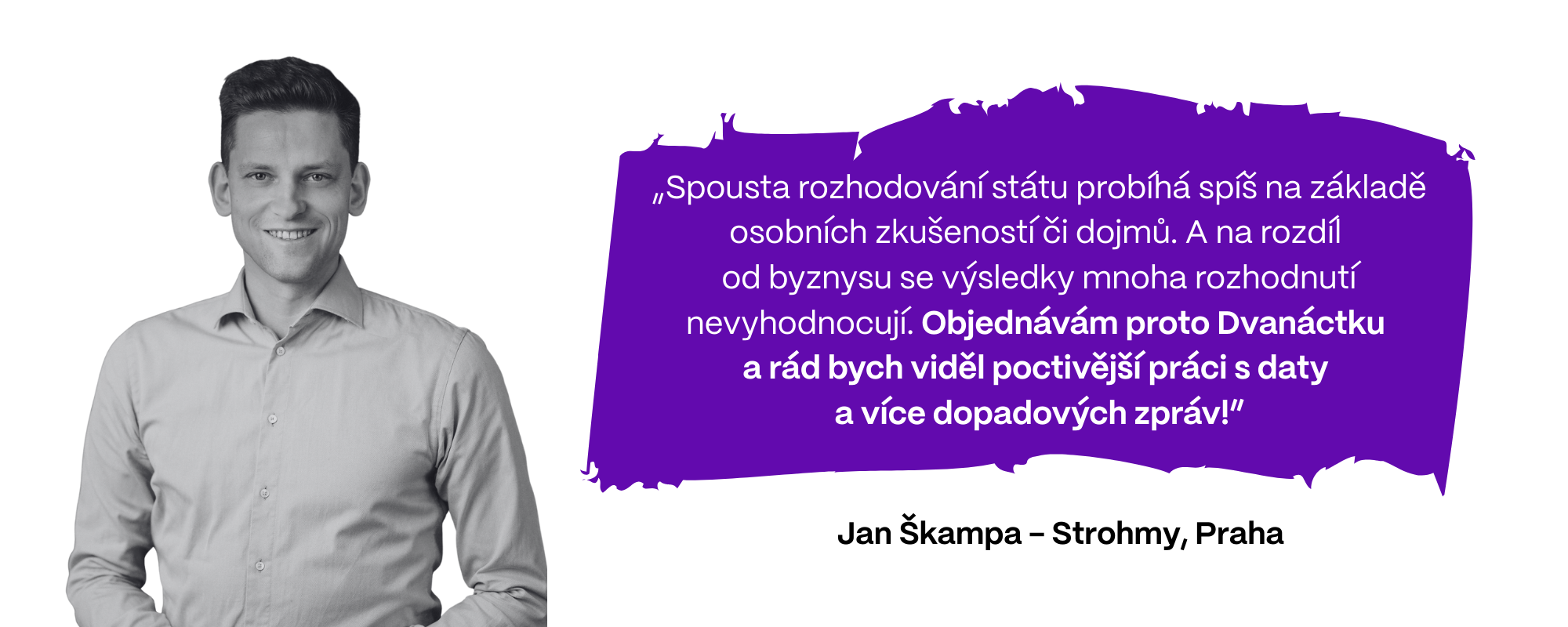 Jan Škampa z firmy Strohmy (Praha) si myslí: „Spousta rozhodování státu probíhá spíš na základě osobních zkušeností či dojmů. A na rozdíl  od byznysu se výsledky mnoha rozhodnutí nevyhodnocují. Objednávám proto Dvanáctku  a rád bych viděl poctivější práci s daty  a více dopadových zpráv!”